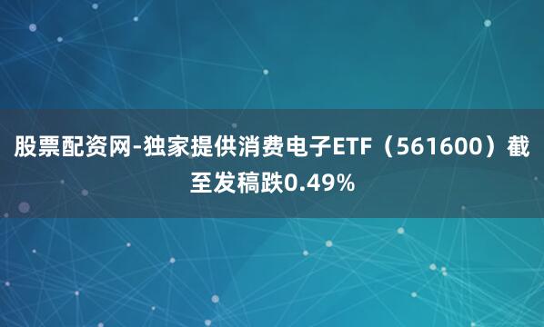 股票配资网-独家提供消费电子ETF（561600）截至发稿跌0.49%