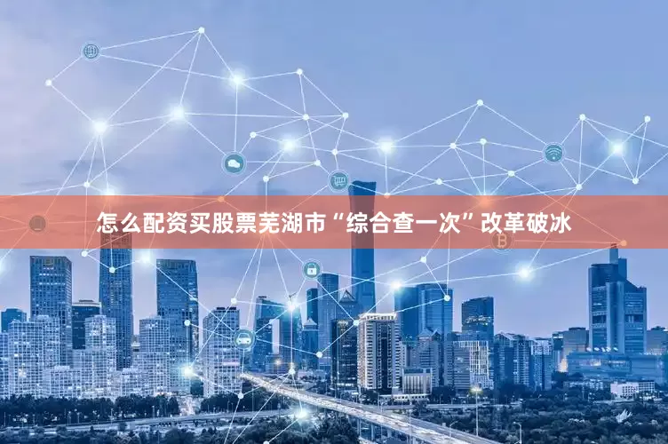 怎么配资买股票芜湖市“综合查一次”改革破冰