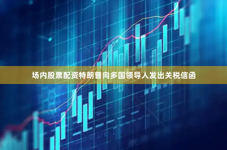场内股票配资特朗普向多国领导人发出关税信函