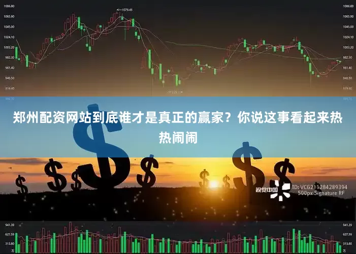 郑州配资网站到底谁才是真正的赢家？你说这事看起来热热闹闹