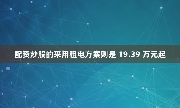 配资炒股的采用租电方案则是 19.39 万元起