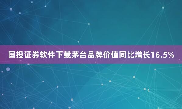 国投证券软件下载　　茅台品牌价值同比增长16.5%