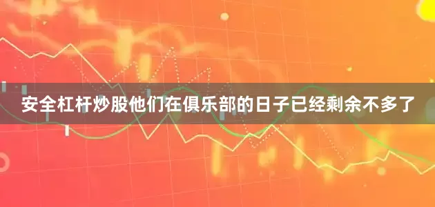 安全杠杆炒股他们在俱乐部的日子已经剩余不多了