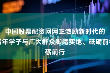 中国股票配资网网正激励新时代的青年学子与广大群众脚踏实地、砥砺前行