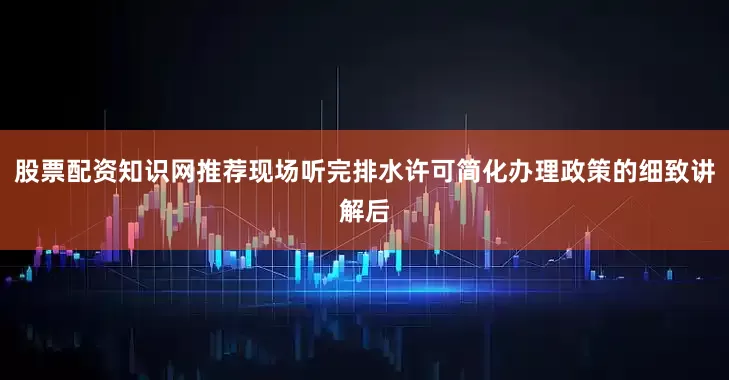 股票配资知识网推荐现场听完排水许可简化办理政策的细致讲解后